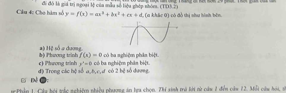 Cm có đùng một lìn ông T háng ái kết hôn 29 phát Thất gian của lăn
đi đó là giá trị ngoại lệ của mẫu số liệu ghép nhóm. (TD3.2)
Câu 4: Cho hàm số y=f(x)=ax^3+bx^2+cx+d , (a khác 0) có đồ thị như hình bên.
a) Hệ số a dương.
b) Phương trình f(x)=0 có ba nghiệm phân biệt.
c) Phương trình y'=0 có ba nghiệm phân biệt.
d) Trong các hệ số a, b, c, d có 2 hệ số dương.
Đề ⑩:
* Phần 1. Câu hội trắc nghiệm nhiều phương án lựa chọn. Thí sinh trả lời từ câu 1 đến câu 12. Mỗi câu hỏi, th