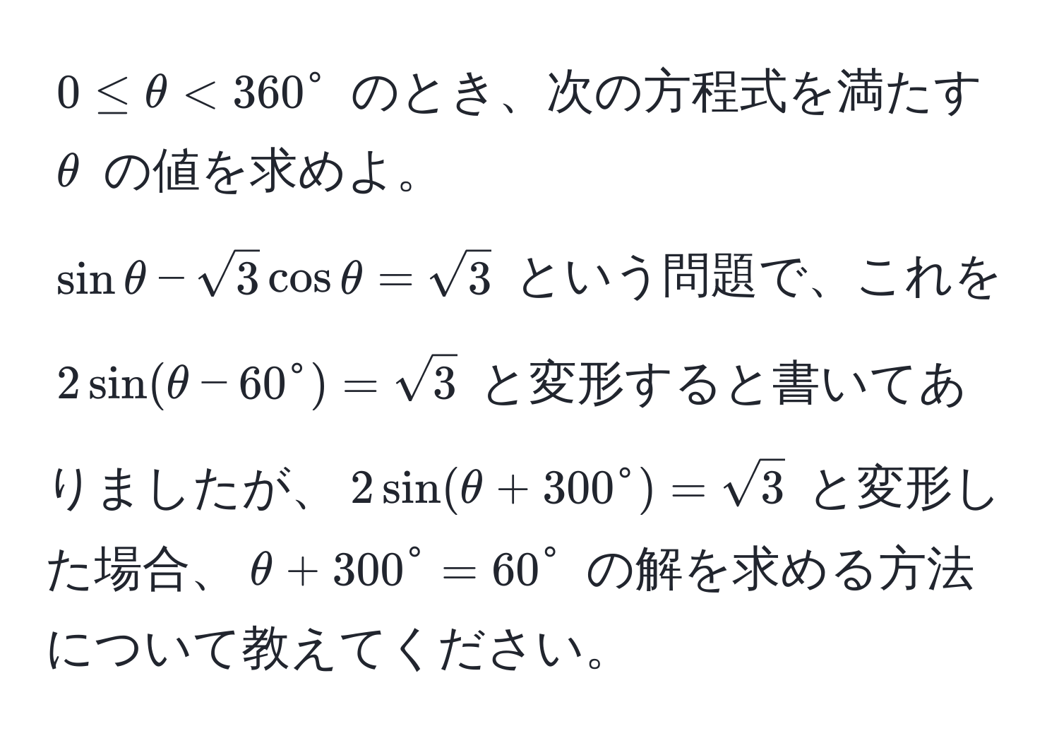 $0 ≤ θ < 360^(circ$ のとき、次の方程式を満たす $θ$ の値を求めよ。  
$sin θ - sqrt(3) cos θ = sqrt3)$ という問題で、これを $2 sin(θ - 60° = sqrt3)$ と変形すると書いてありましたが、$2 sin(θ + 300° = sqrt3)$ と変形した場合、$θ + 300° = 60°$ の解を求める方法について教えてください。