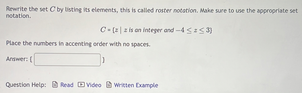 Rewrite the set C by listing its elements, this is called roster notation. Make sure to use the appropriate set 
notation.
C= z|z is an integer and -4≤ z≤ 3
Place the numbers in accenting order with no spaces. 
Answer:  | B 
Question Help: Read Video Written Example