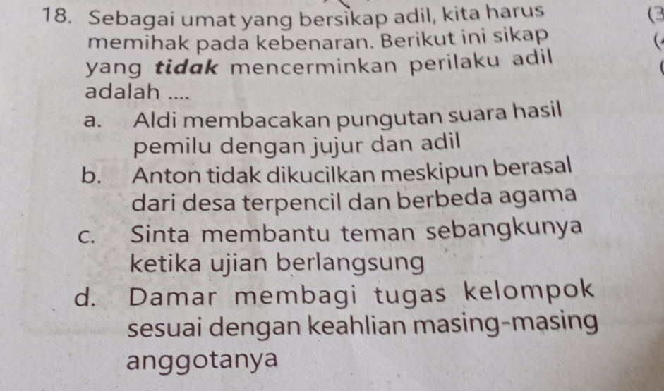 Sebagai umat yang bersikap adil, kita harus (3
memihak pada kebenaran. Berikut ini sikap

yang tidak mencerminkan perilaku adil
adalah ....
a. Aldi membacakan pungutan suara hasil
pemilu dengan jujur dan adil
b. Anton tidak dikucilkan meskipun berasal
dari desa terpencil dan berbeda agama
c. Sinta membantu teman sebangkunya
ketika ujian berlangsung
d. Damar membagi tugas kelompok
sesuai dengan keahlian masing-masing
anggotanya