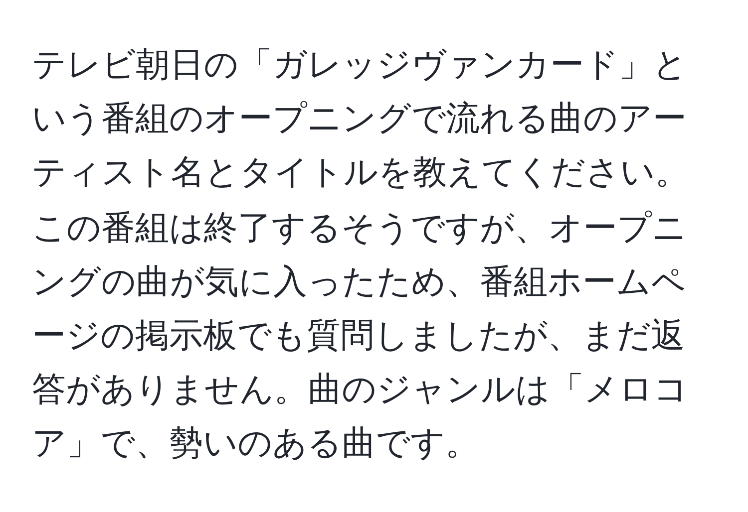 テレビ朝日の「ガレッジヴァンカード」という番組のオープニングで流れる曲のアーティスト名とタイトルを教えてください。この番組は終了するそうですが、オープニングの曲が気に入ったため、番組ホームページの掲示板でも質問しましたが、まだ返答がありません。曲のジャンルは「メロコア」で、勢いのある曲です。