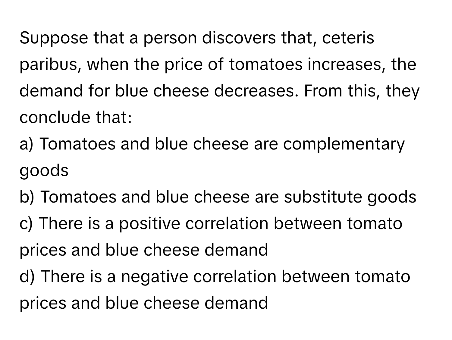 Suppose that a person discovers that, ceteris paribus, when the price of tomatoes increases, the demand for blue cheese decreases. From this, they conclude that:

a) Tomatoes and blue cheese are complementary goods 
b) Tomatoes and blue cheese are substitute goods 
c) There is a positive correlation between tomato prices and blue cheese demand 
d) There is a negative correlation between tomato prices and blue cheese demand