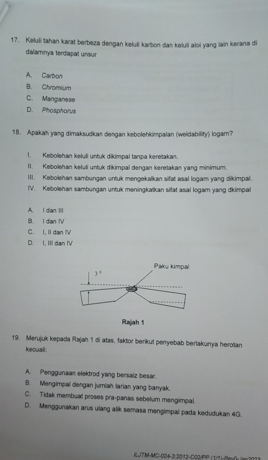 Keluli tahan karat berbeza dengan keluli karbon dan keluli aloi yang lain kerana di
dalamnya terdapat unsur
A. Carbon
B. Chromium
C. Manganese
D. Phosphorus
18. Apakah yang dimaksudkan dengan kebolehkimpalan (weldability) logam?
1. Kebolehan keluli untuk dikimpal tanpa keretakan.
11. Kebolehan keluli untuk dikimpal dengan keretakan yang minimum.
III. Kebolehan sambungan untuk mengekalkan sifat asal logam yang dikimpal.
IV. Kebolehan sambungan untuk meningkatkan sifat asal logam yang dkimpal
A. I dan III
B. I dan IV
C. I, II dan IV
D. I, III dan IV
19. Merujuk kepada Rajah 1 di atas, faktor berikut penyebab berlakunya herotan
kecuali:
A. Penggunaan elektrod yang bersaiz besar.
B. Mengimpal dengan jumlah larian yang banyak.
C. Tidak membuat proses pra-panas sebelum mengimpal.
D. Menggunakan arus ulang alik semasa mengimpal pada kedudukan 4G.
ILJTM-MC-024-3:2012-C02/PP (1/1)-Rex0- Jan3033