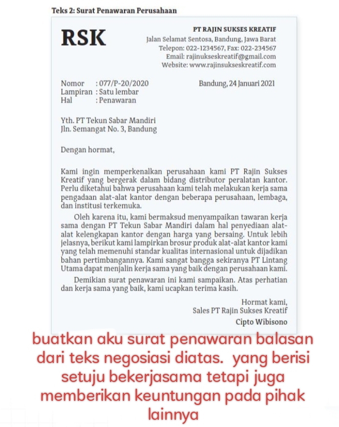 Teks 2: Surat Penawaran Perusahaan
PT RAJIN SUKSES KREATIF
RSK Jalan Selamat Sentosa, Bandung, Jawa Barat
Telepon: 022-1234567, Fax: 022-234567
Email: rajinukseskreatif@gmail.com
Website: www.rajinsukseskreatif.com
Nomor : 077/P-20/2020 Bandung, 24 Januari 2021
Lampiran : Satu lembar
Hal : Penawaran
Yth. PT Tekun Sabar Mandiri
Jln. Semangat No. 3, Bandung
Dengan hormat,
Kami ingin memperkenalkan perusahaan kami PT Rajin Sukses
Kreatif yang bergerak dalam bidang distributor peralatan kantor.
Perlu diketahui bahwa perusahaan kami telah melakukan kerja sama
pengadaan alat-alat kantor dengan beberapa perusahaan, lembaga,
dan institusi terkemuka.
Oleh karena itu, kami bermaksud menyampaikan tawaran kerja
sama dengan PT Tekun Sabar Mandiri dalam hal penyediaan alat-
alat kelengkapan kantor dengan harga yang bersaing. Untuk lebih
jelasnya, berikut kami lampirkan brosur produk alat-alat kantor kami
yang telah memenuhi standar kualitas internasional untuk dijadikan
bahan pertimbangannya. Kami sangat bangga sekiranya PT Lintang
Utama dapat menjalin kerja sama yang baik dengan perusahaan kami.
Demikian surat penawaran ini kami sampaikan. Atas perhatian
dan kerja sama yang baik, kami ucapkan terima kasih.
Hormat kami,
Sales PT Rajin Sukses Kreatif
Cipto Wibisono
buatkan aku surat penawaran balasan
dari teks negosiasi diatas. yang berisi
setuju bekerjasama tetapi juga
memberikan keuntungan pada pihak
lainnya