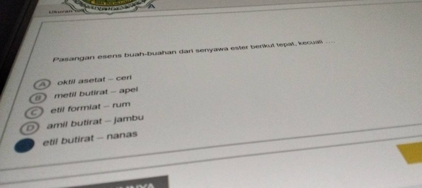 Pasangan esens buah-buahan dari senyawa ester berikut tepat, kecuall ...
Aoktil asetat - ceri
metil butirat - apel
C etil formiat - rum
amil butirat - jambu
etil butirat - nanas