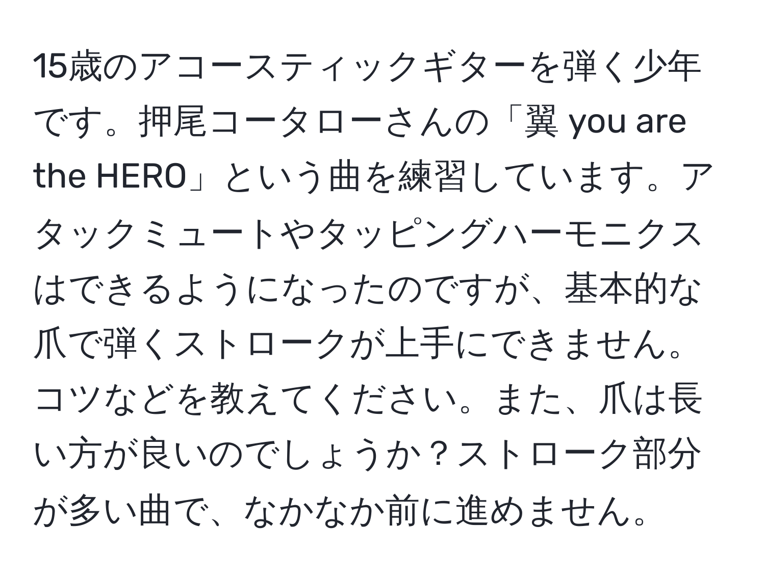 15歳のアコースティックギターを弾く少年です。押尾コータローさんの「翼 you are the HERO」という曲を練習しています。アタックミュートやタッピングハーモニクスはできるようになったのですが、基本的な爪で弾くストロークが上手にできません。コツなどを教えてください。また、爪は長い方が良いのでしょうか？ストローク部分が多い曲で、なかなか前に進めません。