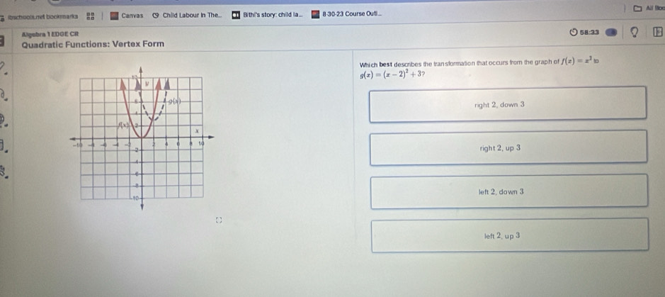 All Boc
g ibschools.net bookmarks Canvas ~ Child Labour In The... Bithi's story: child la... 8-30-23 Course Outi...
Algebra 1 EDOE CR 58:33
Quadratic Functions: Vertex Form
Which best describes the transformation that occurs from the graph of f(x)=x^2 In
g(x)=(x-2)^2+3
a
right 2, down 3
 
] right 2, up 3
3
left 2, down 3
left 2, up 3