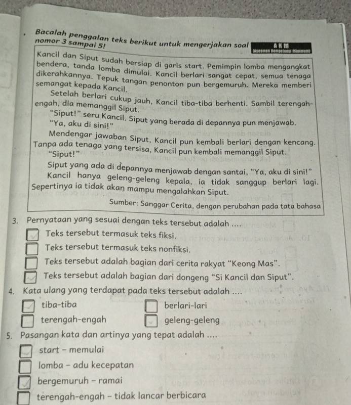 Bacalah penggalan teks berikut untuk mengerjakan soal A K m
nomor 3 sampai 5!
Kancil dan Siput sudah bersiap di garìs start. Pemimpin lomba mengangkat
bendera, tanda lomba dimulai. Kancil berlari sangat cepat, semua tenaga
dikerahkannya. Tepuk tangan penonton pun bergemuruh. Mereka memberi
semangat kepada Kancil.
Setelah berlari cukup jauh, Kancil tiba-tiba berhenti. Sambil terengah-
engah, dia memanggil Siput.
“Siput!” seru Kancil. Siput yang berada di depannya pun menjawab.
“Ya, aku di sini!”
Mendengar jawaban Siput, Kancil pun kembali berlari dengan kencang.
Tanpa ada tenaga yang tersisa, Kancil pun kembali memanggil Siput.
“Siput!”
Siput yang ada di depannya menjawab dengan santai, “Ya, aku di sini!”
Kancil hanya geleng-geleng kepala, ia tidak sanggup berlari lagi.
Sepertinya ia tidak akan mampu mengalahkan Siput.
Sumber: Sanggar Cerita, dengan perubahan pada tata bahasa
3. Pernyataan yang sesuai dengan teks tersebut adalah ....
Teks tersebut termasuk teks fiksi.
Teks tersebut termasuk teks nonfiksi.
Teks tersebut adalah bagian dari cerita rakyat “Keong Mas”.
Teks tersebut adalah bagian dari dongeng “Si Kancil dan Siput”.
4. Kata ulang yang terdapat pada teks tersebut adalah ....
tiba-tiba berlari-lari
terengah-engah geleng-geleng
5. Pasangan kata dan artinya yang tepat adalah ....
start - memulai
lomba - adu kecepatan
bergemuruh - ramai
terengah-engah - tidak lancar berbicara