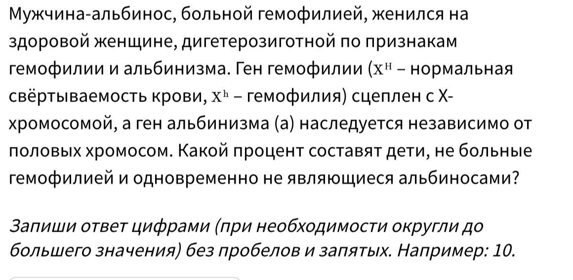 Μужчина-альбинос, больной гемофилией, женился на 
здоровой женшине, дигетерозиготной πо πризнакам 
гемофилии и альбинизма. Ген гемофилии (X^H-HOpMa Лbhaя 
свёртываемость крови, X^h - гемофилия) сцеплен с Χ- 
хромосомой, а ген альбинизма (а) наследуется независимо от 
ποлοвых хромосом. Κакοй πроцент составяτ дети, не бοльηые 
гемофилией и одновременно не являющиеся альбиносами? 
Βаπиши οτвеτ цифрами (πри необхοдимосτи оκругли дο 
большего значения) без лробелов и заπяτых. Например: 10.