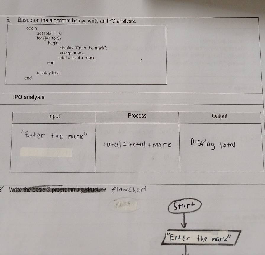 Based on the algorithm below, write an IPO analysis. 
begin 
set tot al=0
for (i=1 to5)
begin 
display “Enter the mark”; 
accept mark;
otal=t of al+ mark; 
end 
display total 
end 
IPO analysis 
8. Write the basic C programming structure