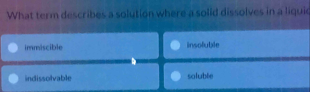 What term describes a solution where a solid dissolves in a liquie
immiscible insoluble
indissolvable soluble