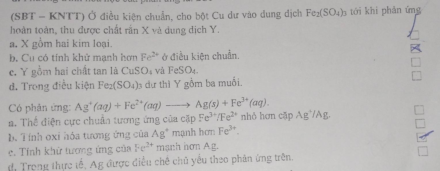 (SBT - KNTT) Ở điều kiện chuẩn, cho bột Cu dư vào dung dịch Fe_2(SO_4)_3 tới khi phản ứng
thoàn toàn, thu được chất rắn X và dung dịch Y.
a. X gồm hai kim loại.
b. Cu có tính khử mạnh hơn Fe^(2+) ở điều kiện chuẩn.
_ 
c. Y gồm hai chất tan là CuSO_4 và FeSO_4. 
□
d. Trong điều kiện Fe_2(SO_4) : dự thì Y gồm ba muối.
Có phản ứng: Ag^+(aq)+Fe^(2+)(aq)to Ag(s)+Fe^(3+)(aq).
a. Thế điện cực chuẩn tương ứng của cặp Fe^(3+)/Fe^(2+) nhỏ hơn cặp Ag^+/Ag
□ 
□
b. Tính oxi hóa tương ứng của Ag^+ mạnh hơn Fe^(3+).
c. Tính khữ tương ứng của Fe^(2+) mạnh hơn Ag.
d, Trong thực tế, Ag được điều chế chủ yếu theo phản ứng trên.