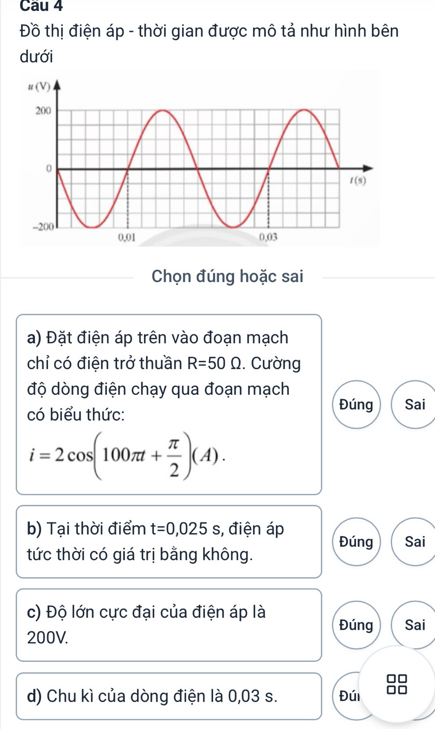 Đồ thị điện áp - thời gian được mô tả như hình bên
dưới
Chọn đúng hoặc sai
a) Đặt điện áp trên vào đoạn mạch
chỉ có điện trở thuần R=50Omega. Cường
độ dòng điện chạy qua đoạn mạch
có biểu thức:
Đúng Sai
i=2cos (100π t+ π /2 )(A).
b) Tại thời điểm t=0,025s , điện áp
Đúng Sai
tức thời có giá trị bằng không.
c) Độ lớn cực đại của điện áp là
Đúng Sai
200V.
d) Chu kì của dòng điện là 0,03 s. Đúi