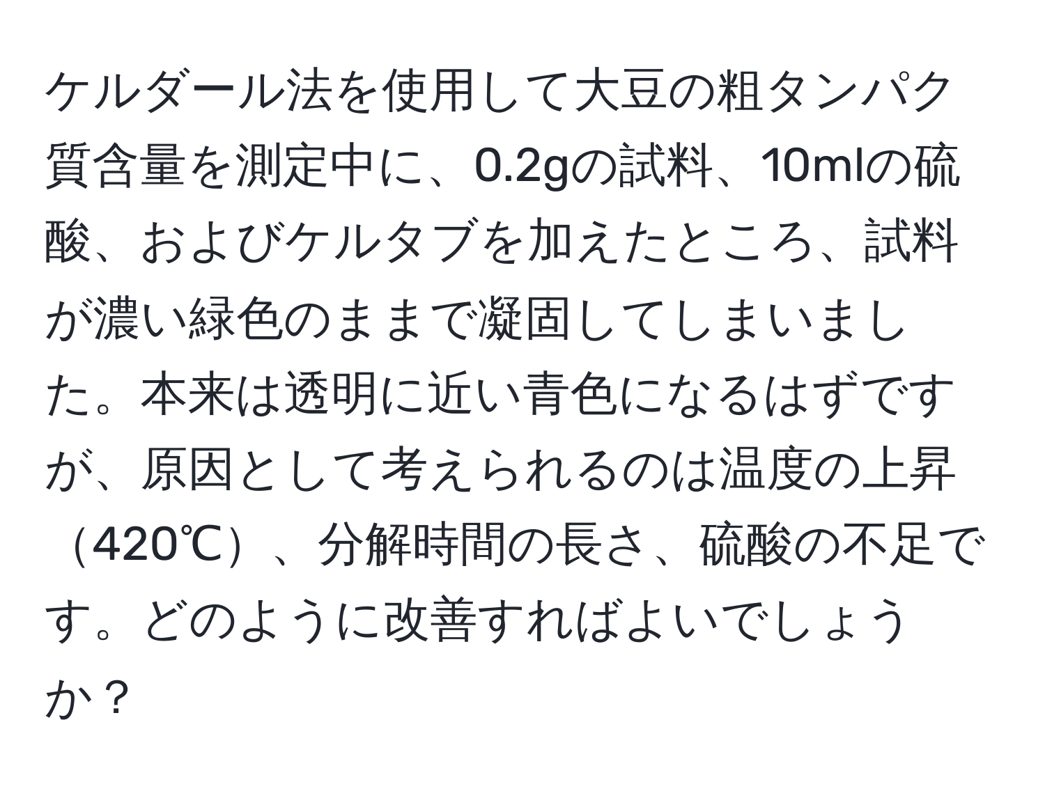 ケルダール法を使用して大豆の粗タンパク質含量を測定中に、0.2gの試料、10mlの硫酸、およびケルタブを加えたところ、試料が濃い緑色のままで凝固してしまいました。本来は透明に近い青色になるはずですが、原因として考えられるのは温度の上昇420℃、分解時間の長さ、硫酸の不足です。どのように改善すればよいでしょうか？