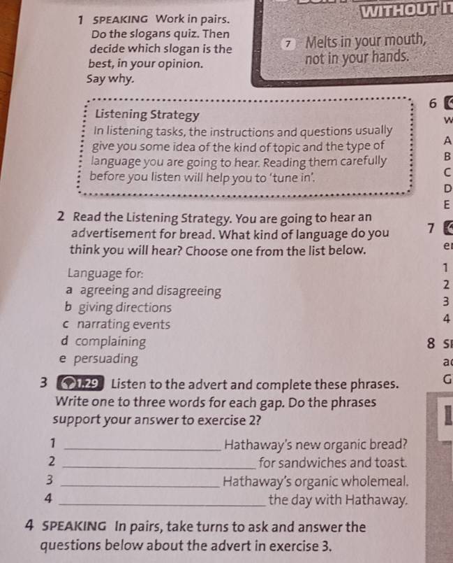 SPEAKING Work in pairs. WITHOUTI
Do the slogans quiz. Then
decide which slogan is the 7 Melts in your mouth,
best, in your opinion. not in your hands.
Say why.
6
Listening Strategy
w
In listening tasks, the instructions and questions usually
give you some idea of the kind of topic and the type of A
language you are going to hear. Reading them carefully B
before you listen will help you to ‘tune in’.
C
D
E
2 Read the Listening Strategy. You are going to hear an
advertisement for bread. What kind of language do you 7
think you will hear? Choose one from the list below.
e
Language for:
1
a agreeing and disagreeing
2
b giving directions
3
c narrating events
4
d complaining 8 s
e persuading a
3 Listen to the advert and complete these phrases. G
Write one to three words for each gap. Do the phrases H
support your answer to exercise 2?
1 _Hathaway's new organic bread?
2 _for sandwiches and toast.
3 _Hathaway’s organic wholemeal.
4 _the day with Hathaway.
4 SPEAKING In pairs, take turns to ask and answer the
questions below about the advert in exercise 3.