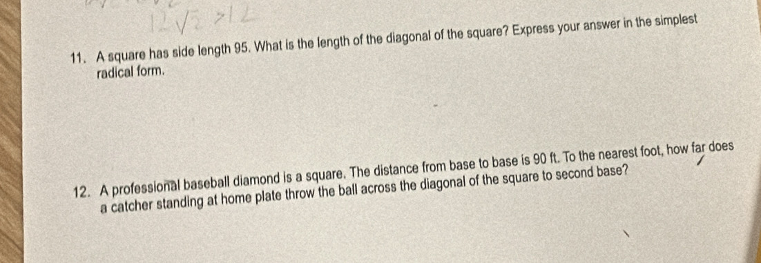 A square has side length 95. What is the length of the diagonal of the square? Express your answer in the simplest 
radical form. 
12. A professional baseball diamond is a square. The distance from base to base is 90 ft. To the nearest foot, how far does 
a catcher standing at home plate throw the ball across the diagonal of the square to second base?