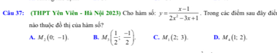 (THPT Yên Viên - Hà Nội 2023) Cho hàm số: y= (x-1)/2x^2-3x+1 . Trong các điểm sau đây điểi
nào thuộc đồ thị của hàm số?
A. M_2(0;-1). B. M_3( 1/2 ; (-1)/2 ). C. M_1(2;3). D. M_4(1;2).