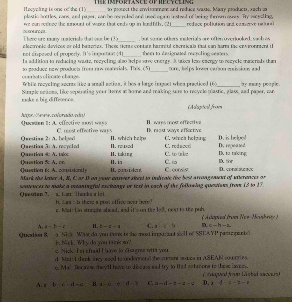 THE IMPORTANCE OF RECYCLING
Recycling is one of the (1) _to protect the environment and reduce waste. Many products, such as
plastic bottles, cans, and paper, can be recycled and used again instead of being thrown away. By recycling,
we can reduce the amount of waste that ends up in landfills, (2)_ reduce pollution and conserve natural
resources.
There are many materials that can be (3)_ , but some others materials are often overlooked, such as
electronic devices or old batteries. These items contain harmful chemicals that can harm the environment if
not disposed of properly. It’s important (4)_ them to designated recycling centers.
In addition to reducing waste, recycling also helps save energy. It takes less energy to recycle materials than
to produce new products from raw materials. This, (5)_ turn, helps lower carbon emissions and
combats climate change.
While recycling seems like a small action, it has a large impact when practiced (6)_ by many people.
Simple actions, like separating your items at home and making sure to recycle plastic, glass, and paper, can
make a big difference.
(Adapted from
https://www.colorado.edu)
Question 1:A. effective most ways B. ways most effective
C. most effective ways D. most ways effective
Question 2:A. helped B. which helps C. which helping D. is helped
Question 3:A.. recycled B. reused C. reduced D. repeated
Question 4:A. take B. taking C. to take D. to taking
Question 5:A.on B. in C. as D. for
Question 6:A. consistently B. consistent C. consist D. consistence
Mark the letter A, B, C or D on your answer sheet to indicate the best arrangement of utterances or
sentences to make a meaningful exchange or text in each of the following questions from 13 to 17.
Question 7. a. Lan: Thanks a lot.
b. Lan : Is there a post office near here?
c. Mai: Go straight ahead, and it’s on the left, next to the pub.
( Adapted from New Headway )
A. a-b-c B. b-c-a C. a-c-b D. c-b-a.
Question 8. a. Nick: What do you think is the most important skill of SSEAYP participants?
b. Nick: Why do you think so?
c. Nick: I'm afraid I have to disagree with you.
d. Mai: I think they need to understand the current issues in ASEAN countries.
e. Mai: Because they'll have to discuss and try to find solutions to these issues.
( Adapted from Global success)
A. a-b-c-d-e B. a-c-e-d-b C. a-d-b-e-c D. a-d-c-b-e