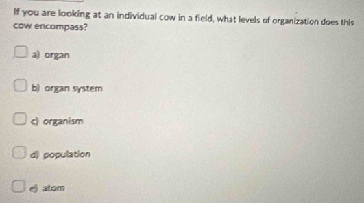 If you are looking at an individual cow in a field, what levels of organization does this
cow encompass?
a) organ
b) organ system
c) organism
d) population
e) atom