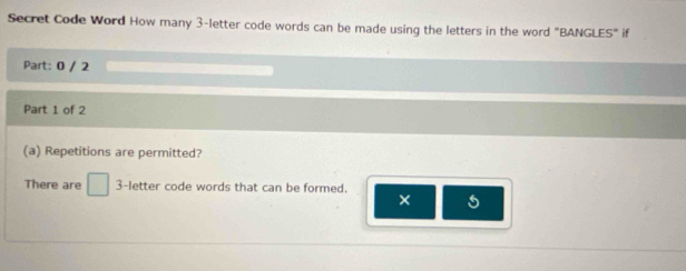 Secret Code Word How many 3 -letter code words can be made using the letters in the word "BANGLES" if 
Part: 0 / 2 
Part 1 of 2 
(a) Repetitions are permitted? 
There are □ 3 -letter code words that can be formed. ×