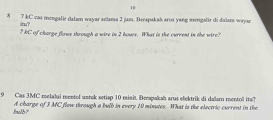 10 
8 7 kC cas mengalir dalam wayar selama 2 jam. Berapakah arus yang mengalir di dalam wayar 
itu?
7 kC of charge flows through a wire in 2 hours. What is the current in the wire? 
9 Cas 3MC melalui mentol untuk setiap 10 minit. Berapakah arus elektrik di dalam mentol itu? 
A charge of 3 MC flow through a bulb in every 10 minutes. What is the electric current in the 
bulb?