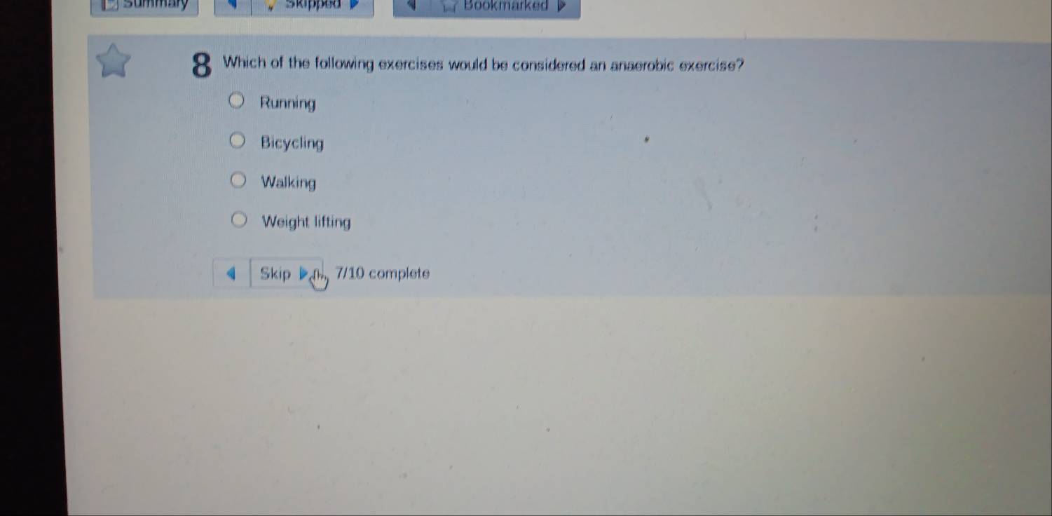 summay skipped Bookmarked 
8 Which of the following exercises would be considered an anaerobic exercise?
Running
Bicycling
Walking
Weight lifting
q Skip 7/10 complete