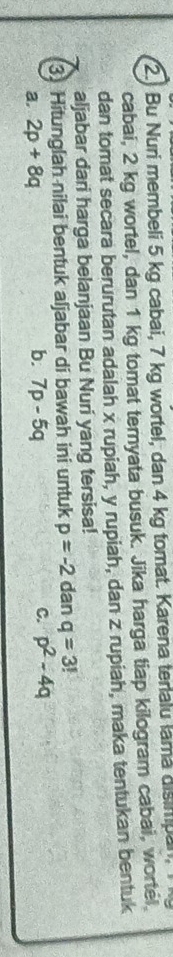 2.) Bu Nuri membeli 5 kg cabai, 7 kg wortel, dan 4 kg tomat. Karena terialu lama disimpan. 
cabai, 2 kg wortel, dan 1 kg tomat ternyata busuk. Jika harga tiap kilogram cabai, wortel.
dan tomat secara berurutan adalah x rupiah, y rupiah, dan z rupiah, maka tentukan bentuk
aljabar dari harga belanjaan Bu Nuri yang tersisa!
3) Hitunglah nilai bentuk aljabar di bawah ini untuk p=-2 dan q=3!
b.
a. 2p+8q 7p-5q C. p^2-4q