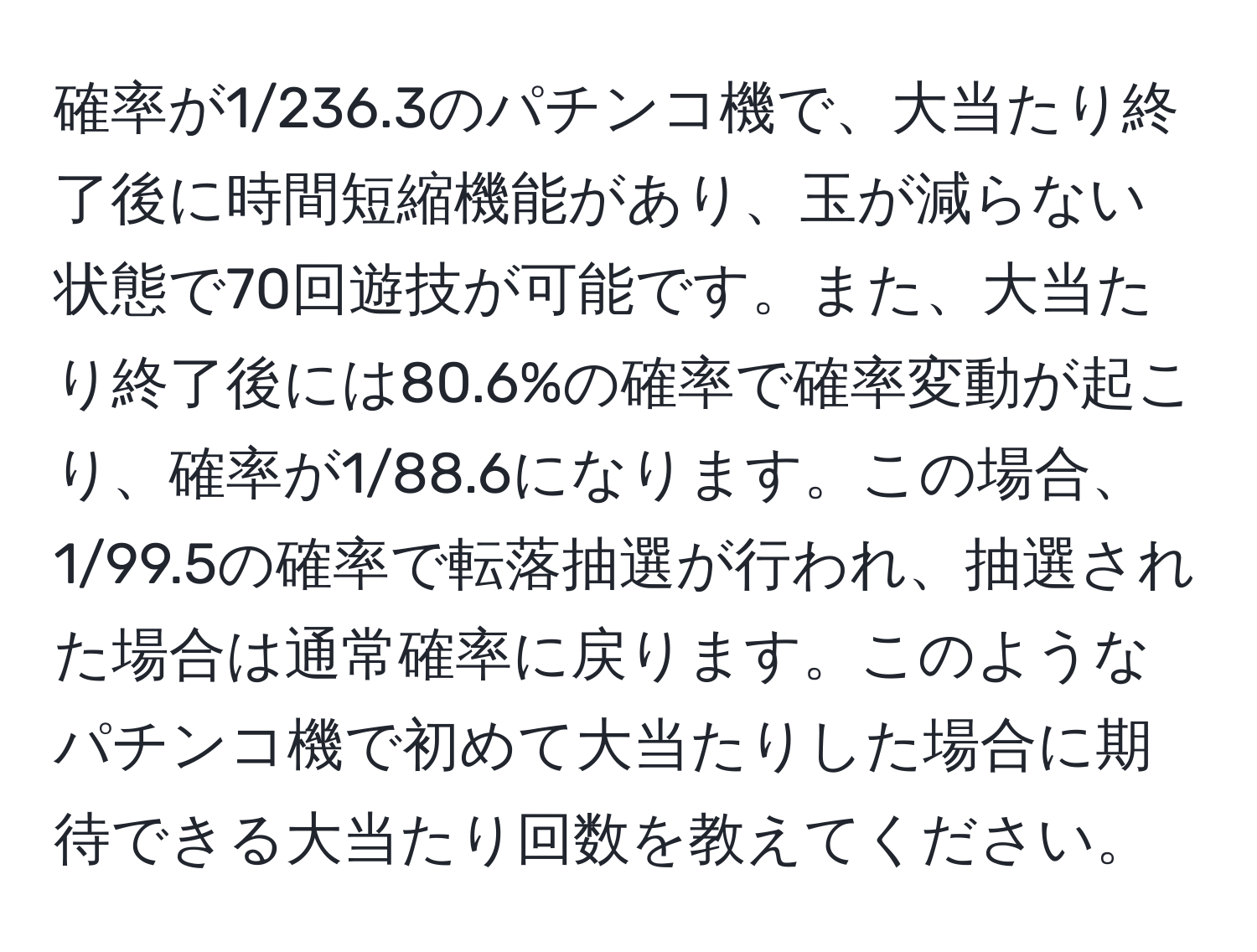 確率が1/236.3のパチンコ機で、大当たり終了後に時間短縮機能があり、玉が減らない状態で70回遊技が可能です。また、大当たり終了後には80.6%の確率で確率変動が起こり、確率が1/88.6になります。この場合、1/99.5の確率で転落抽選が行われ、抽選された場合は通常確率に戻ります。このようなパチンコ機で初めて大当たりした場合に期待できる大当たり回数を教えてください。