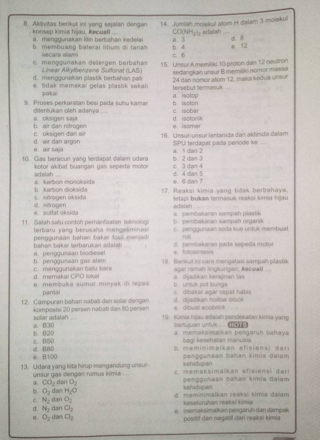 Aktivitas berikut ini yang sejalan dengan 14. Jumlah molekul atom H dalam 3 molekul
konsep kimia hijau, kecuali .... CO(NH_2)_2 adaiah_
a. menggunakan lilin berbahan kedelai a. 3 d.  8
b. membuang baterai litium di tanah b. 4
e. 12
secara alami c. 6
c. menggunakan detergen berbahan 15. Unsur A memiliki 10 proton dan 12 neutron
Linear Alkylbenzene Sulfonat (LAS)
d. menggunakan plastik berbahan pati sedangkan unsur B memiliki nomor massa
24 dan nomor atom 12, maka kedua unsur
e. tidak memakai gelas plastik sekali tersebut termasuk_
pakai a. isotop
9. Proses perkaratan besi pada suhu kamar b. isoton
ditentukan oleh adanya .... c. isobar
a. oksigen saja d. isotonik
b. air dan nitrogen e. isomer
c. oksigen dan air
16. Unsur-unsur lantanida dan aktinida dalam
d. air dan argon SPU terdapat pada periode ke ....
e. air saja a. 1 dan 2
10. Gas beracun yang terdapat dalam udara b. 2 dan 3
kotor akibat buangan gas sepeda motor c. 3 dan 4
adalah .... d. 4 dan 5
a. karbon monoksida e. 6 dan 7
b. karbon dioksida 17. Reaksi kimia yang tidak berbahaya,
c. nitrogen oksida tetapi bukan termasuk reaksi kimia hijau
d. nitrogen adalah
e. sulfat oksida a. pembakaran sampah plastik
11. Salah satu contoh pemanfaatan teknologi b. pembakaran sampah organik
terbaru yang berusaha mengeliminasi c. penggunaan soda kue untuk membuat
penggunaan bahan bakar fosil menjadi roti
bahan bakar terbarukan adalah d. pembakaran pada sepeda motor

a. penggunaan biodiesel e. fotosintesis
b. penggunaan gas alam 18. Berikut ini cara mengatasi sampah plastik
c. menggunakan batu bara agar ramah lingkungan, kecuali ....
d. memakai CPO lokal a. dijadikan kerajinan tas
e. membuka sumur minyak di lepas b. untuk pot bunga
pantai c. dibakar agar cepat habis
12. Campuran bahan nabati dan solar dengan d. dijadikan hollow block
komposisi 20 persen nabati dan 80 persen e. dibuat ecobrick
solar adalah .... 19. Kimia hijau adalah pendekatan kimia yang
a. B30 bertujuan untuk .... (HOTS
b. B20 a. memaksimalkan pengaruh bahaya
c. B50 bagi kesehatan manusia
d. B80 b. meminimalkan efisiensi dari
e. B100 penggunaan bahan kimia dalam
13. Udara yang kita hirup mengandung unsur- kehidupan
unsur gąs dengan rumus kimia .... c. memaksimalkan efisiensi dari
a CO_2 dan O_2 penggunaan bahan kimia dalam
b. O_2 dan H_2O
kehidupan
d. meminimalkan reaksi kimia dalam
c. N_2 dan O_2
keseluruhan reaksi kimia
d. N_2 dan Cl_2
ememaksimalkan pengaruh dan dampak
e. O_2 dan Cl_2
positif dan negatif dari reaksi kimia