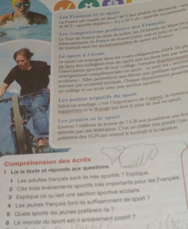 La France est coupée en deux ! 46 % des adultes se déclarent « nor 
Les Français et le sport 
et 44 % « sportifs réguliers ». Il y a 10 % de « sportifs occasionnels 
Les compétitions préférées des Français 
Le Tour de France au mois de juillet, les 24 heures du Mans en j 
Internationaux de France de tennis (entre mai et juin) et la Cou 
de football sont les incontournables du sport en France. 
Le sport est enseigné dans les cours obligatoires d'EPS. De ph 
Le sport à l'école 
un tiers des collégiens font du sport une ou deux fois par sem 
l'association sportive de leur collège. Certains établissement 
enseignement complémentaire en sport : ce sont les « section 
scolaires «. Elles permettent aux élèves une pratique sportive 
suivant une scolarité normale. Chaque département possèdé 
un collège et un lycée avec une section sportive. 
Les points négatifs du sport 
Selon un sondage, c'est l'importance de l'argent, la violenc 
supporters et le dopage qui font le plus de mal au sport. 
Les jeunes et le sport 
Environ 7 millions de jeunes de 7 à 20 ans possèdent une lice 
délivrée par une fédération. C'est un chiffre très positif! Les 
préférées des 15 - 29 ans restent le football et la natation. 
Compréhension des écrits 
1 Lis le texte et réponds aux questions. 
1 Les adultes français sont-ils très sportifs ? Explique. 
2 Cite trois événements sportifs très importants pour les Français. 
3 Explique ce qu'est une section sportive scolaire. 
4 Les jeunes français font-ils suffisamment de sport ? 
5 Quels sports les jeunes préfèrent-ils ? 
6 Le monde du sport est-il entièrement positif ?