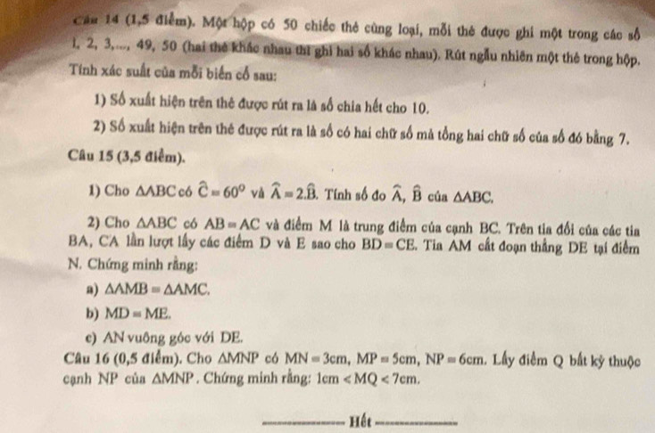 Cáu 14 (1,5 điểm). Một hộp có 50 chiếc thẻ cùng loại, mỗi thẻ được ghi một trong các số
1, 2, 3,..., 49, 50 (hai thê khác nhau thì ghi hai số khác nhau). Rút ngẫu nhiên một thẻ trong hộp. 
Tính xác suất của mỗi biến cổ sau: 
1) Số xuất hiện trên thê được rút ra là số chia hết cho 10. 
2) Số xuất hiện trên thẻ được rút ra là số có hai chữ số mả tổng hai chữ số của số đó bằng 7. 
Câu 15 (3,5 điểm). 
1) Cho △ ABC c6 widehat C=60° và widehat A=2.widehat B. . Tính số đo widehat A,widehat B của △ ABC. 
2) Cho △ ABC có AB=AC và điểm M là trung điểm của cạnh BC. Trên tia đối của các tia 
BA, CA lần lượt lấy các điểm D và E sao cho BD=CE Tia AM cất đoạn thắng DE tại điểm 
N. Chứng minh rằng: 
a) △ AMB=△ AMC. 
b) MD=ME. 
c) AN vuông góc với DE. 
Câu 16 (0,5 điểm). Cho △ MNP có MN=3cm, MP=5cm, NP=6cm 1. Lấy điểm Q bất kỳ thuộc 
cạnh NP của △ MNP. Chứng minh rằng: 1cm . 
_Hết_