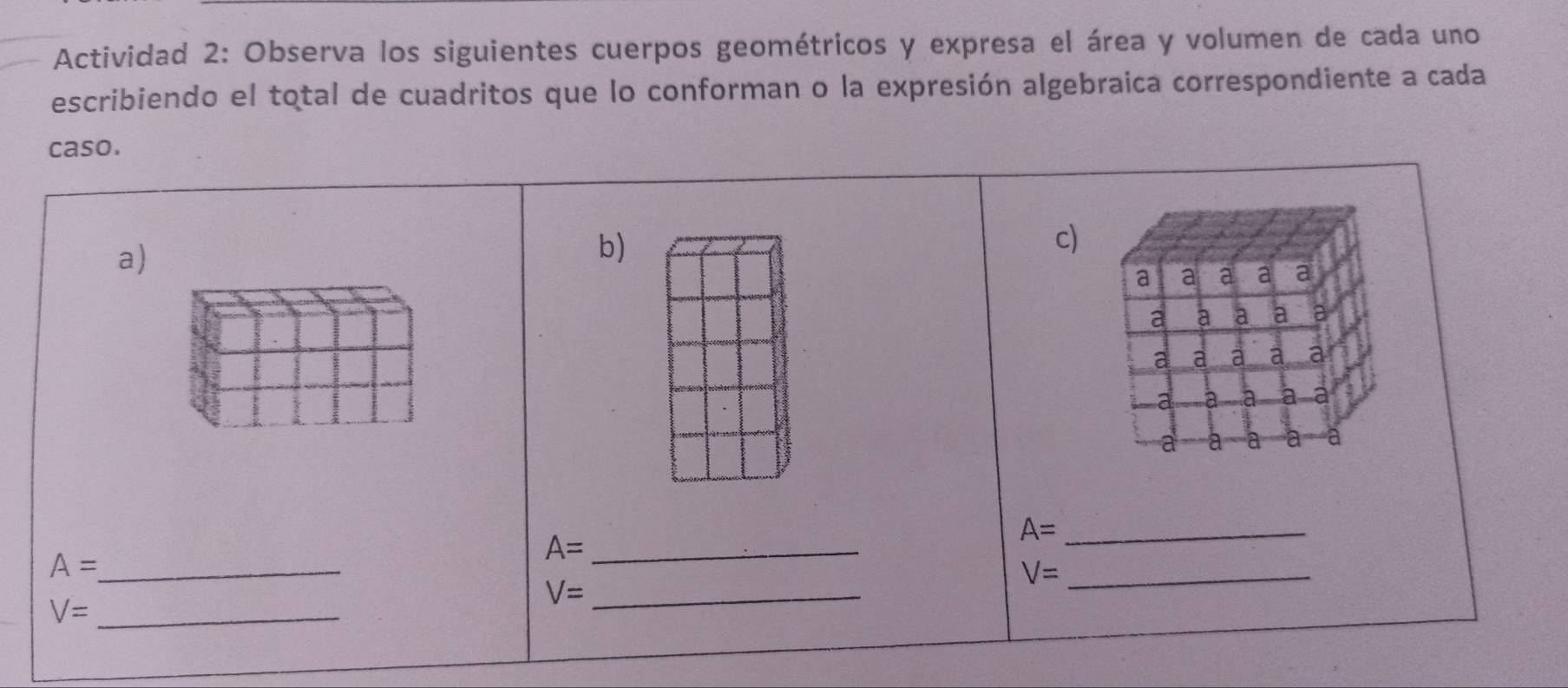 Actividad 2: Observa los siguientes cuerpos geométricos y expresa el área y volumen de cada uno 
escribiendo el total de cuadritos que lo conforman o la expresión algebraica correspondiente a cada 
caso. 
a) 
b) 
c) 
a a a a a 
a a a a 
a a a a a 
a à a a a 
a a a a
A= _
A= _ 
_ A=
V= _ 
_ V=
V= _