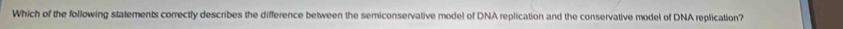 Which of the following statements correctly describes the difference between the semiconservative model of DNA replication and the conservative model of DNA replication?