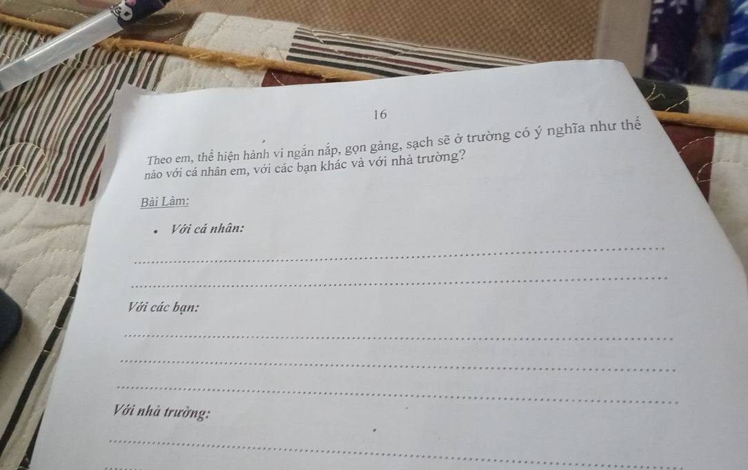 Theo em, thể hiện hành vi ngắn nắp, gọn gàng, sạch sẽ ở trường có ý nghĩa như thế 
nào với cá nhân em, với các bạn khác và với nhà trường? 
Bài Làm: 
Với cá nhân: 
_ 
_ 
Với các bạn: 
_ 
_ 
_ 
Với nhà trường: 
_