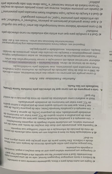 Sugira um outro título para o bloco, igualmente coerente com o conteúdo
b) Embora o texto empregue linguagem formal, vale-se de uma palavra mais
descontraída. Qual é essa palavra? Na sua opinião, ela é adequada? Por que
c) Empregue um pronome relatívo para unir as duas orações a seguir, inserindo
a segunda na primeira:
"Isso porque muitos pais estão aplicando técnicas de terapia com seus filhos
no divå'' desde a infância. Eles fazem parte de uma geração que soma alguns anos
d) A reelaboração feita no iter c resultou em um texto mais eficiente do ponto
de vista da precisão da informação e do estilo? Justifique sua resposta,
e) Suponha que, procurando unir duas das orações do texto, por meio de um
pronome relativo, um estudante tenha chegado às seguintes formulações:
Um exemplo é a jornalista Fernanda Dreier, que tem no currículo quatro
anos de psicanálise e outros quatro de TCC para tratar um transtomo de
ansiedade generalizado, mãe da pequena Cecilia, de apenas 3 anos.
Um exempão é a jornalista Fernanda Dreier, mãe da pequena Cecília, de ape-
nas 3 anos, que tem no currículo quatro anos de psicanálise e outros quatro
de TCC para tratar um transtorno de ansiedade generalizado.
Você as avaliaria como satisfatórias do ponto de vista da precisão e do estilg?
Por quê?
4. Leia o programa de um curso que foi oferecido pelo Instituto Tomie Ohtake,
localizado em São Paulo.
Autorias Femininas nas Artes
O curso propõe um percurso no campo das artes brasileiras, entre a década
de 1960 e os dias de hoje, partindo da produção de mulheres cujos trabalhos
foram marcados pelo pioneirismo, mas também pela invisibilização.
Parte-se de leituras de obras, textos basilares e revisionismos críticos para
dos elaborar narrativas ainda em construção e novas historiografias das artes.
Focadas nas produções de artistas brasileiras, as aulas contemplam tópicos
de  como: protagonismos e inserção no circuito das artes; processos de invisiti
s a lização, corpos dissidentes, sexualidade e participação.
Disponível em:. Acesso em: 8 abr. 2020
a) Qual é a condição para que uma artista seja estudada no curso oferecido pelo
instituto?
b) O curso pretende “elaborar novas historiografias das artes". O que isso significa?
c) A que classe gramatical pertencem as palavras "mulheres' e ''trabalhos', que
são articuladas pelo pronome 'cujos', no primeiro parágrafo?
d) Qual é a função da oração "cujos trabalhos foram marcados pelo pioneirismo'?
e) Usando um pronome relativo, escreva um único período unindo as orações
*O curso tratará de artistas nacionais' e ''Suas obras têm sido ignoradas pelo
público'.