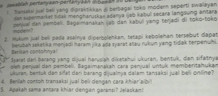 Jawablah pertanyaan-pertanyaan dibawan ini Dang 
1. Transaksi jual beli yang dipraktikkan di berbagai toko modern seperti swalayan 
dan supermarket tidak mengharuskan adanya ijab kabul secara langsung antara 
penjual dan pembeli. Bagaimanakah ijab dan kabul yang terjadi di toko-toko 
modern? 
2. Hukum jual beli pada asalnya diperbolehkan, tetapi kebolehan tersebut dapat 
berubah seketika menjadi haram jika ada syarat atau rukun yang tidak terpenuhi. 
Berikan contohnya! 
3: Syarat dari barang yang dijual haruslah diketahui ukuran, bentuk, dan sifatnya 
oleh penjual dan pembeli. Bagaimanakah cara penjual untuk memberitahukan 
ukuran, bentuk dan sifat dari barang dijualnya dalam tansaksi jual beli online? 
4. Berilah contoh transaksi jual beli dengan cara khiar’aibi! 
5. Apakah sama antara khiar dengan garansi? Jelaskan!