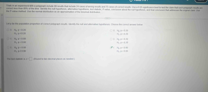 Trials in an experiment with a polygraph include 99 results that include 24 cases of wrong results and 75 cases of correct results. Use a 0 05 significance level to test the claim that such polygraph results are
correct less than 80% of the time. Identify the null hypothesis, alternative hypothesis, test statistic, P -value, conclusion about the null hypothesis, and final conclusion that addresses the original claim Use
the P -value methed Use the normal distribution as an approximation of the binomial distribution
Let p be the population proportion of correct polygraph results. Identify the null and alternative hypotheses. Choose the correct answer below
A 11_0p=0.20
B. H_op=020
H_1p!= 020
H_1rho <020</tex>
C H_0rho =0.80
D. H_0P=020
H_1p>0.80
H_1p>020
C H_5p=0.00
F H_0p=0.80
H_1p!= 0.80
H_1p<0.80
The fest statistic is z=□ (Round to two decimal places as needed )