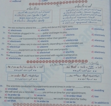 =)=uffered b) suffer
electrical_
electric __ 
s electrical .
_
Nces
71= He was excited to attend the party and dance the night away.
71- The musician plugged in his a) electronic _b) electric c) electrician d) electrical
72- The a) electrician _b) electrical guitar and began to play. c) electric d) electronic
car is powered by a battery rather than gasoline 
73- The a) electronic b) electric c) electrician d) electrical
#j electrical cables vary in size and capacity depending on their intended use .
j electric
74 The _equipment can be dangerous if not used properly. cj electrician d f electromic
J- The a) electrician b) electrical c) electric d) electromic
a) electrician fault could have been prevented with regular maintenance. c) electrical d) eloctric
b) electronic
T / sº as to / in order to + inf soth

So
76- The scientists conducted the experiments several times in order to _errors. d) avoiding
a) avoided b) avoids c) avoid
7- We will send you a reminder a) in order to b) so as to you arrive on time for your appointment. c) in order that
He was supposed to call me last night. b) in order to we could make plans for today. c) so as to d) too d) in addition to
a) so that