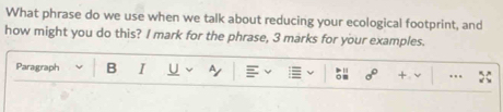 What phrase do we use when we talk about reducing your ecological footprint, and 
how might you do this? I mark for the phrase, 3 marks for your examples. 
Paragraph B I U ~ 
.