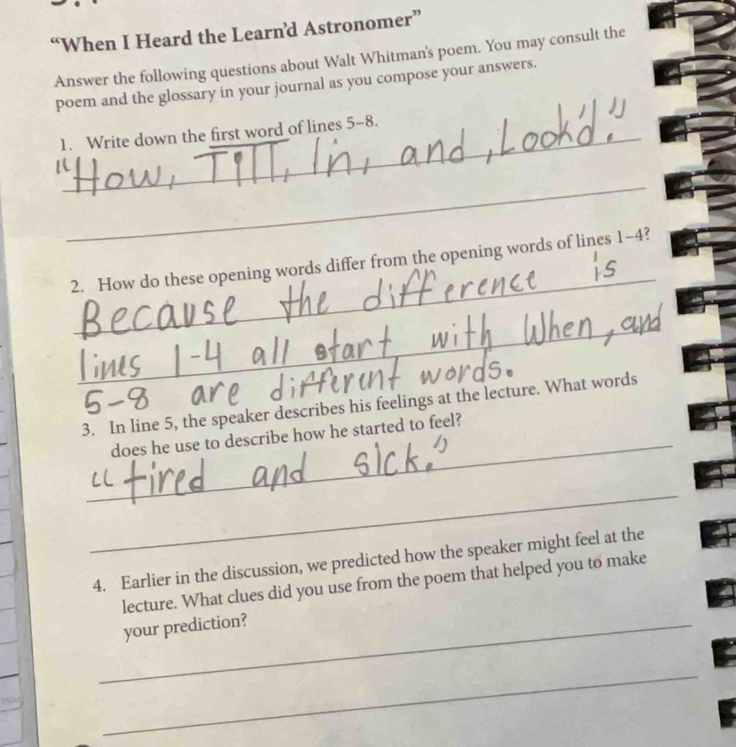 “When I Heard the Learn’d Astronomer” 
Answer the following questions about Walt Whitman's poem. You may consult the 
poem and the glossary in your journal as you compose your answers. 
_1. Write down the first word of lines 5-8. 
_ 
_ 
2. How do these opening words differ from the opening words of lines 1-4? 
_ 
_ 
3. In line 5, the speaker describes his feelings at the lecture. What words 
does he use to describe how he started to feel? 
_ 
4. Earlier in the discussion, we predicted how the speaker might feel at the 
lecture. What clues did you use from the poem that helped you to make 
_your prediction? 
yu 
_