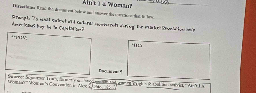 Ain't I a Woman?_ 
Directions: Read the document below and answer the questions that follow. 
Prompt: To what extent did cultural movements during the Market Revolution help 
Americans buy in to Capitalism? 
**POV: 
*HC: 
Document 5 
Source: Sojourner Truth, formerly enslaved woman and women’s rights & abolition activist, “Ain’t 1 A 
Woman?” Women’s Convention in Akron, Ohio, 1851.