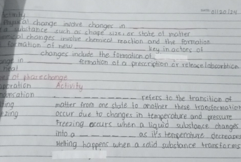 beieily 
01l20124 
physi al change invoive changes in 
a substance such as shape size, or state of matter 
smical changes involve chemical reaction and the formation 
farmation of new _key in actors of 
_changes include the formation of 
ange in_ 
_ 
_ 
formation of a prescription or release labsorbtion 
heal 
of phasechange 
apbration Activity 
odensation _refers to the transition of 
Jing matter from one state to another these transformation 
pzìng occur due to changes in temperature and pressure 
Freezing occurs when a liquid substance changes 
into a _as it's temperature decreases 
Helling happens when a solid substance transforms