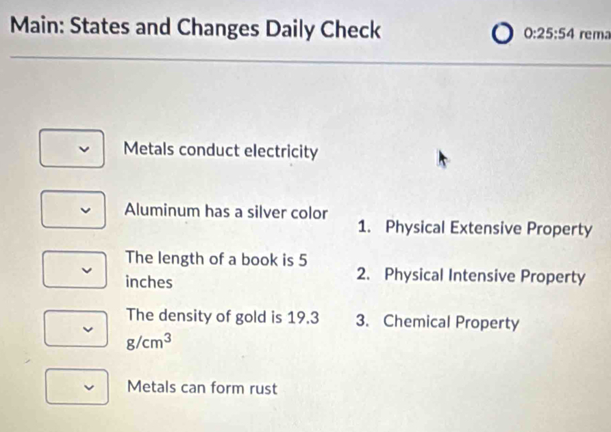 Main: States and Changes Daily Check 0:25:54 rema
Metals conduct electricity
Aluminum has a silver color
1. Physical Extensive Property
The length of a book is 5
inches
2. Physical Intensive Property
The density of gold is 19.3 3. Chemical Property
g/cm^3
Metals can form rust