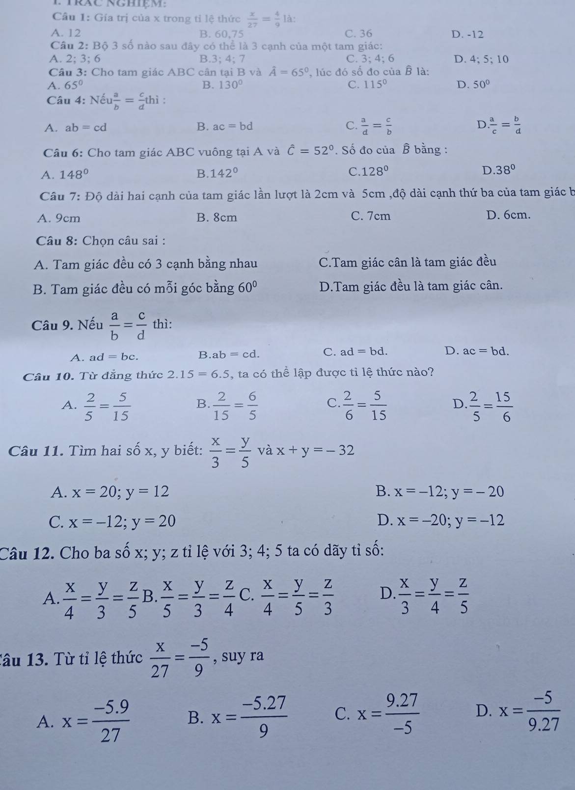 TrâC Nghiệm:
Câu 1: Gía trị của x trong tỉ lệ thức  x/27 = 4/9  là:
A. 12 B. 60.75 C. 36 D. -12
Câu 2: Bộ 3 số nào sau đây có thể là 3 cạnh của một tam giác:
A. 2; 3:6 B.3; 4; 7 C. 3; 4; 6 D. 4;5;10
Câu 3: Cho tam giác ABC cân tại B và hat A=65° , lúc đó số đo của B là:
A. 65° B. 130° C. 115° D. 50°
Câu 4: Nếu  a/b = c/d thi
D.
A. ab=cd B. ac=bd C.  a/d = c/b   a/c = b/d 
Câu 6: Cho tam giác ABC vuông tại A và hat C=52°. Số đo của B bằng :
A. 148° B. 142° C. 128° D. 38°
Câu 7:Dhat Q dài hai cạnh của tam giác lần lượt là 2cm và 5cm ,độ dài cạnh thứ ba của tam giác b
A. 9cm B. 8cm C. 7cm D. 6cm.
Câu 8: Chọn câu sai :
A. Tam giác đều có 3 cạnh bằng nhau C.Tam giác cân là tam giác đều
B. Tam giác đều có mỗi góc bằng 60° D.Tam giác đều là tam giác cân.
Câu 9. Nếu  a/b = c/d  thì:
A. ad=bc.
C.
B. ab=cd. ad=bd. D. ac=bd.
Câu 10. Từ đẳng thức 2.15=6.5 , ta có thể lập được tỉ lệ thức nào?
C.
A.  2/5 = 5/15   2/15 = 6/5   2/6 = 5/15   2/5 = 15/6 
B.
D.
Câu 11. Tìm hai số x, y biết:  x/3 = y/5  và x+y=-32
A. x=20;y=12 B. x=-12;y=-20
C. x=-12;y=20 D. x=-20;y=-12
Câu 12. Cho ba số x; y; z tỉ lệ với 3; 4; 5 ta có dãy tỉ số:
A.  x/4 = y/3 = z/5  B.  x/5 = y/3 = z/4  C.  x/4 = y/5 = z/3  D  x/3 = y/4 = z/5 
Tâu 13. Từ tỉ lệ thức  x/27 = (-5)/9  , suy ra
A. x= (-5.9)/27 
B. x= (-5.27)/9  C. x= (9.27)/-5  D. x= (-5)/9.27 