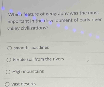 Which feature of geography was the most
important in the development of early river
valley civilizations?
smooth coastlines
Fertile soil from the rivers
High mountains
vast deserts