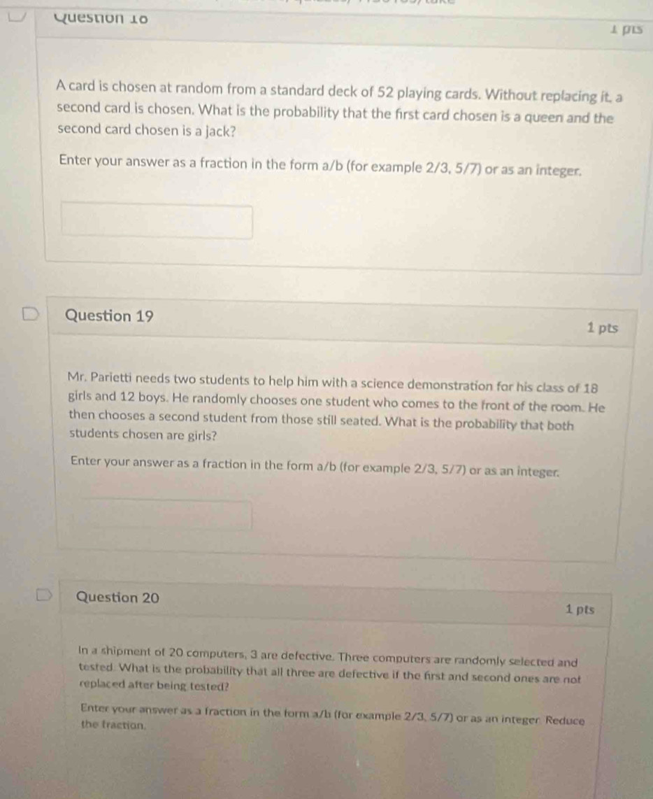 ⊥ pis 
A card is chosen at random from a standard deck of 52 playing cards. Without replacing it. a 
second card is chosen. What is the probability that the first card chosen is a queen and the 
second card chosen is a jack? 
Enter your answer as a fraction in the form a/b (for example 2/3, 5/7) or as an integer. 
Question 19 
1 pts 
Mr. Parietti needs two students to help him with a science demonstration for his class of 18
girls and 12 boys. He randomly chooses one student who comes to the front of the room. He 
then chooses a second student from those still seated. What is the probability that both 
students chosen are girls? 
Enter your answer as a fraction in the form a/b (for example 2/3, 5/7) or as an integer. 
Question 20 
1 pts 
In a shipment of 20 computers, 3 are defective. Three computers are randomly selected and 
tested. What is the probability that all three are defective if the first and second ones are not 
replaced after being tested? 
Enter your answer as a fraction in the form a/b (for example 2/3, 5/7) or as an integer. Reduce 
the fraction.