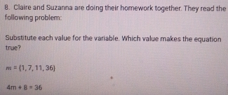 Claire and Suzanna are doing their homework together. They read the 
following problem: 
Substitute each value for the variable. Which value makes the equation 
true?
m= 1,7,11,36
4m+8=36