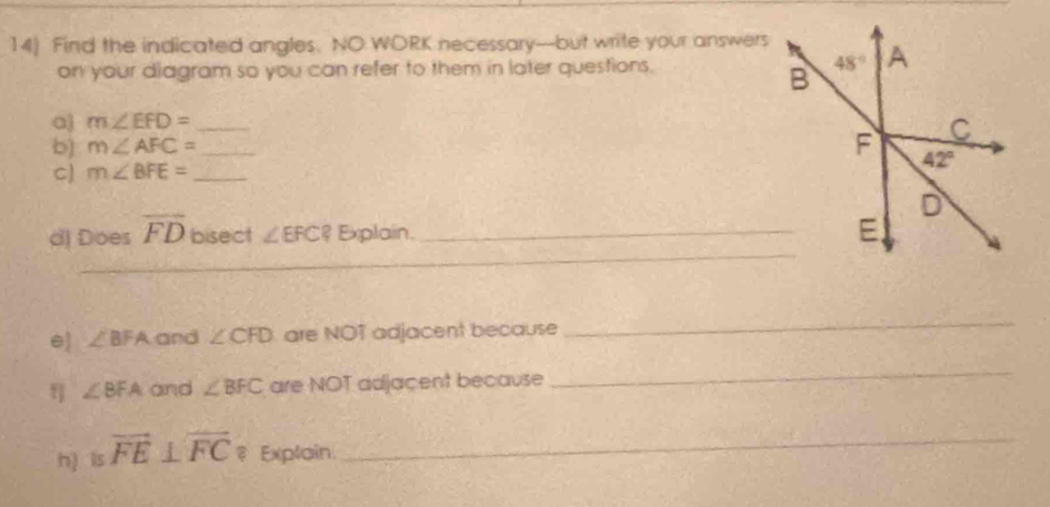 14] Find the indicated angles. NO WORK necessary-but write your answers
on your diagram so you can refer to them in later questions. 
a) m∠ EFD= _
b) m∠ AFC= _
C) m∠ BFE= _
_
d) Does overline FD bisect ∠ EFC? Explain_
e) ∠ BFA and ∠ CFD are NOT adjacent because
_
f] ∠ BFA and ∠ BFC are NOT adjacent because
_
h) ls vector FE⊥ overleftrightarrow FC ₹ Explain._