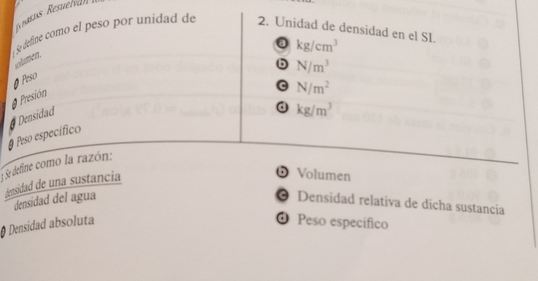 Ey parejas Resuelvan
Se define como el peso por unidad de 2. Unidad de densidad en el SI.
a kg/cm^3
volumen.
6 N/m^3
@ Peso
O Presión
G N/m^2
a Densidad
d kg/m^3
O Peso específico
1 Se define como la razón:
densidad de una sustancia
D Volumen
densidad del agua © Densidad relativa de dicha sustancia
Densidad absoluta O Peso específico