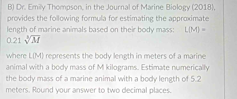 Dr. Emily Thompson, in the Journal of Marine Biology (2018), 
provides the following formula for estimating the approximate 
length of marine animals based on their body mass: L(M)=
0.21sqrt[3](M)
where L(M) represents the body length in meters of a marine 
animal with a body mass of M kilograms. Estimate numerically 
the body mass of a marine animal with a body length of 5.2
meters. Round your answer to two decimal places.